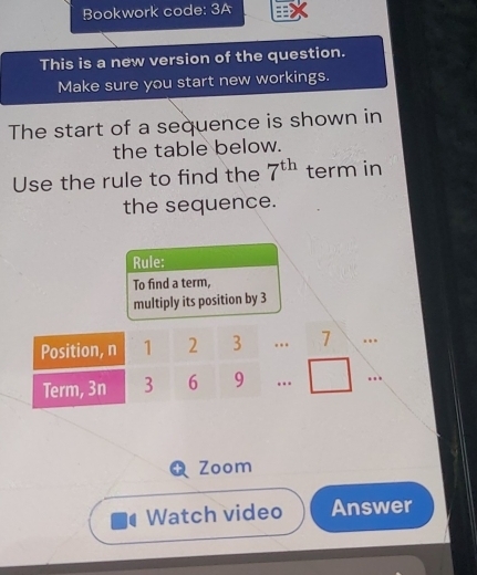 Bookwork code: 3A 
This is a new version of the question. 
Make sure you start new workings. 
The start of a sequence is shown in 
the table below. 
Use the rule to find the 7^(th) term in 
the sequence. 
Rule: 
To find a term, 
multiply its position by 3
Zoom 
Watch video Answer