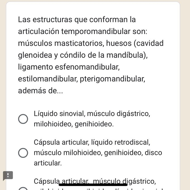 Las estructuras que conforman la
articulación temporomandibular son:
músculos masticatorios, huesos (cavidad
glenoidea y cóndilo de la mandíbula),
ligamento esfenomandibular,
estilomandibular, pterigomandibular,
además de...
Líquido sinovial, músculo digástrico,
milohioideo, genihioideo.
Cápsula articular, líquido retrodiscal,
músculo milohioideo, genihioideo, disco
articular.
!
Cápsula articular. músculo digástrico,