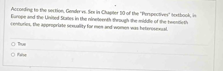 According to the section, Gender vs. Sex in Chapter 10 of the "Perspectives" textbook, in
Europe and the United States in the nineteenth through the middle of the twentieth
centuries, the appropriate sexuality for men and women was heterosexual.
True
False