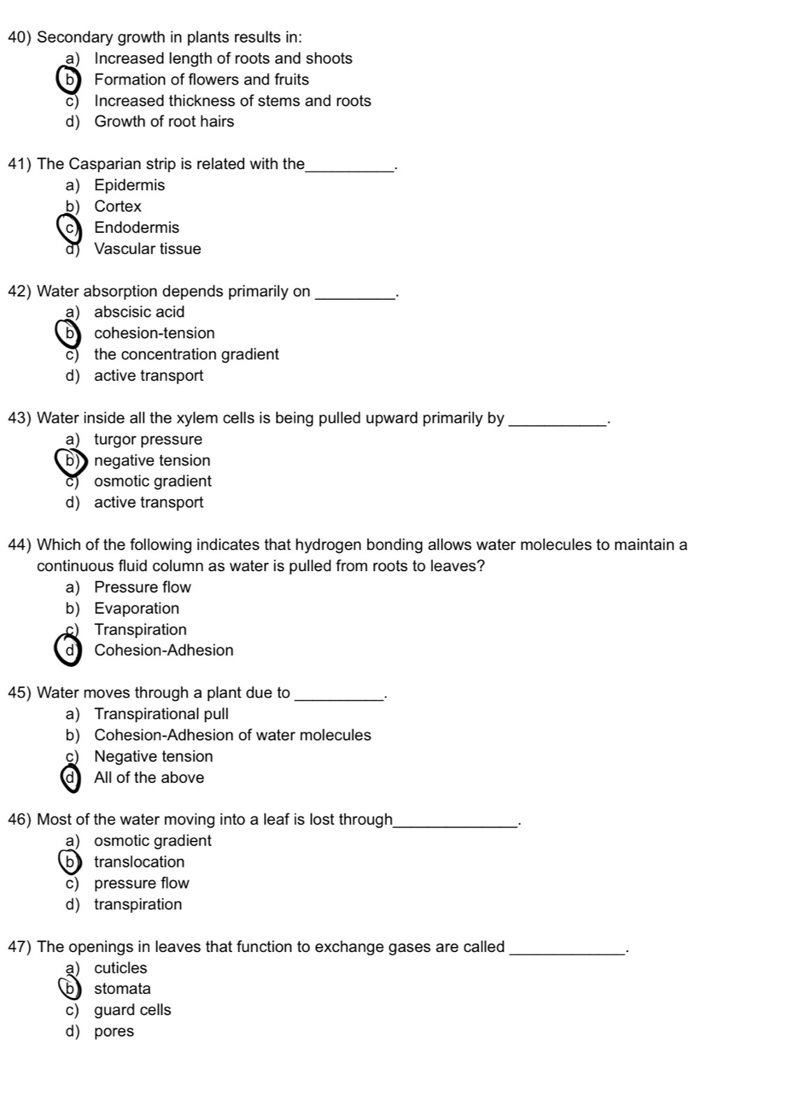 Secondary growth in plants results in:
a) Increased length of roots and shoots
b Formation of flowers and fruits
c) Increased thickness of stems and roots
d) Growth of root hairs
41) The Casparian strip is related with the_
a) Epidermis
b) Cortex
C Endodermis
d) Vascular tissue
42) Water absorption depends primarily on_
a) abscisic acid
b cohesion-tension
c) the concentration gradient
d) active transport
43) Water inside all the xylem cells is being pulled upward primarily by_
a) turgor pressure
b) negative tension
osmotic gradient
d) active transport
44) Which of the following indicates that hydrogen bonding allows water molecules to maintain a
continuous fluid column as water is pulled from roots to leaves?
a) Pressure flow
b) Evaporation
c) Transpiration
d Cohesion-Adhesion
45) Water moves through a plant due to_
a) Transpirational pull
b) Cohesion-Adhesion of water molecules
c) Negative tension
d All of the above
46) Most of the water moving into a leaf is lost through_ .
a) osmotic gradient
b translocation
c) pressure flow
d) transpiration
47) The openings in leaves that function to exchange gases are called_
a) cuticles
b stomata
c) guard cells
d pores