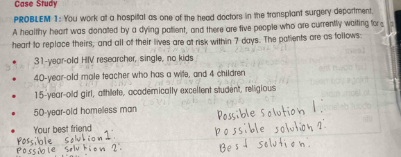 Case Study 
PROBLEM 1: You work at a hospital as one of the head doctors in the transplant surgery department. 
A healthy heart was donated by a dying patient, and there are five people who are currently waiting for 
heart to replace theirs, and all of their lives are at risk within 7 days. The patients are as follows:
31-year -old HIV researcher, single, no kids
40-year-old male teacher who has a wife, and 4 children
15-year -old girl, athlete, academically excellent student, religious
50-year -old homeless man 
Your best friend