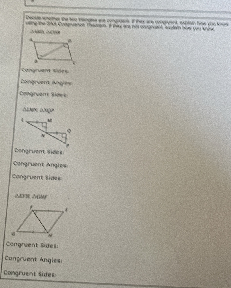 Deosde whether the two triangles are congruent. If they are congruent, explain how you know 
esing the SAS Congruance Theorem, if they are not congruent, explain how you know,
△ABD, △CINR
Congruent Sides: 
Congruent Angles: 
Congruent Sides
△ LMN∠ M(V°
Congruent Sides 
Congruent Angles: 
Congruent Sides
△ EFN, △ GHF
Congruent Sides: 
Congruent Angles 
Congruent Sides: