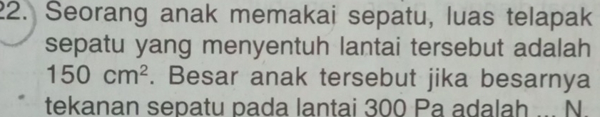 Seorang anak memakai sepatu, luas telapak 
sepatu yang menyentuh lantai tersebut adalah
150cm^2. Besar anak tersebut jika besarnya 
tekanan sepatu pada lantai 300 Pa adalah ... N.