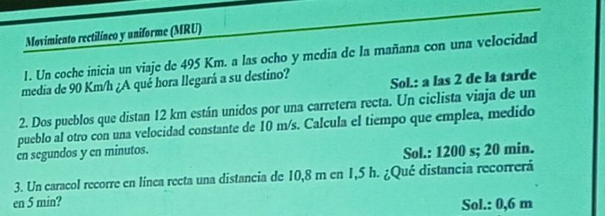 Movimiento rectilíneo y uniforme (MRU)
1. Un coche inicia un viaje de 495 Km. a las ocho y media de la mañana con una velocidad
media de 90 Km/h ¿A qué hora llegará a su destino?
Sol.: a las 2 de la tarde
2. Dos pueblos que distan 12 km están unidos por una carretera recta. Un ciclista viaja de un
pueblo al otro con una velocidad constante de 10 m/s. Calcula el tiempo que emplea, medido
cn segundos y en minutos.
Sol.: 1200 s; 20 min.
3. Un caracol recorre en línea recta una distancia de 10,8 m en 1,5 h. ¿Qué distancia recorrerá
en 5 min?
Sol.: 0,6 m