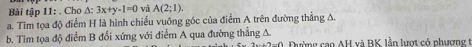 Bài tập 11: . Cho A: 3x+y-1=0 và A(2;1). 
a. Tim tọa độ điểm H là hình chiếu vuỡng góc của điểm A trên đường thẳng A. 
b. Tim tọa độ điểm B đổi xứng với điểm A qua đường thẳng A. Đường cao AH và BK lần lượt có phương t