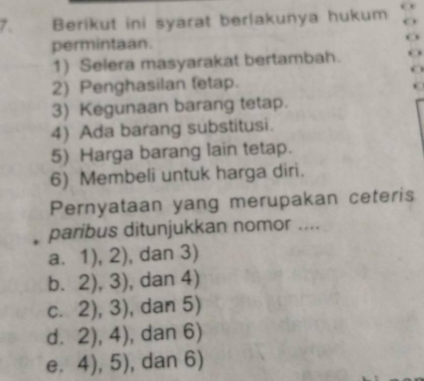 Berikut ini syarat berlakunya hukum
permintaan.
1) Selera masyarakat bertambah.
2) Penghasilan (etap.
3) Kegunaan barang tetap.
4) Ada barang substitusi.
5) Harga barang lain tetap.
6) Membeli untuk harga diri.
Pernyataan yang merupakan ceteris
paribus ditunjukkan nomor ....
a 1,1),2) , dan 3)
b. 2),3) , dan 4)
C. 2),3) , dan 5)
d. 2),4) , dan 6)
e. 4),5) , dan 6)