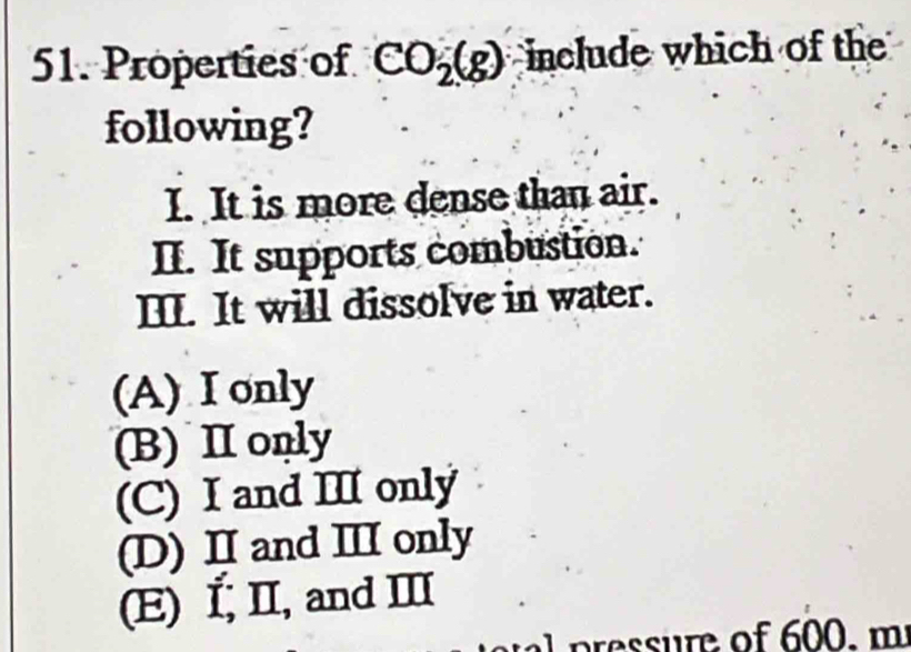 Properties of CO_2(g) include which of the
following?
I. It is more dense than air.
II. It supports combustion.
II. It will dissolve in water.
(A) I only
(B) I only
(C) I and II only
(D) II and ⅢI only
(E) Í, II, and Ⅲ
essre of 600 . m