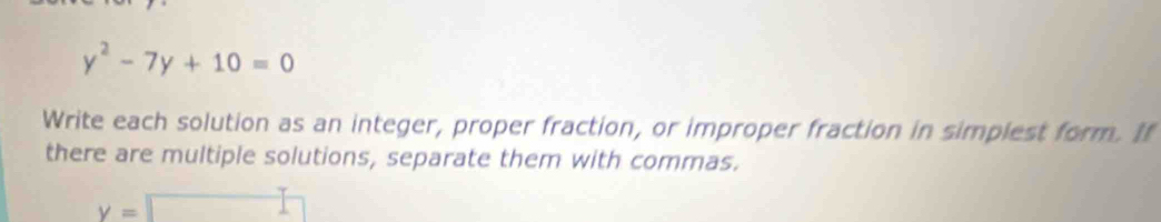 y^2-7y+10=0
Write each solution as an integer, proper fraction, or improper fraction in simpiest form. If 
there are multiple solutions, separate them with commas.
y=□