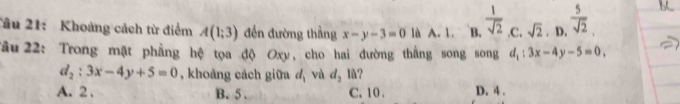 Tâu 21: Khoảng cách từ điểm A(1;3) đến đường thẳng x-y-3=0 là A. 1. B.  1/sqrt(2)  .C. sqrt(2). D.  5/sqrt(2) . 
Tâu 22: Trong mặt phẳng hệ tọa độ Oxy, cho hai đường thẳng song song d_1:3x-4y-5=0,
d_2:3x-4y+5=0 , khoảng cách giữa d_1 và d_2 10
A. 2 , B. 5. C. 10. D. 4.