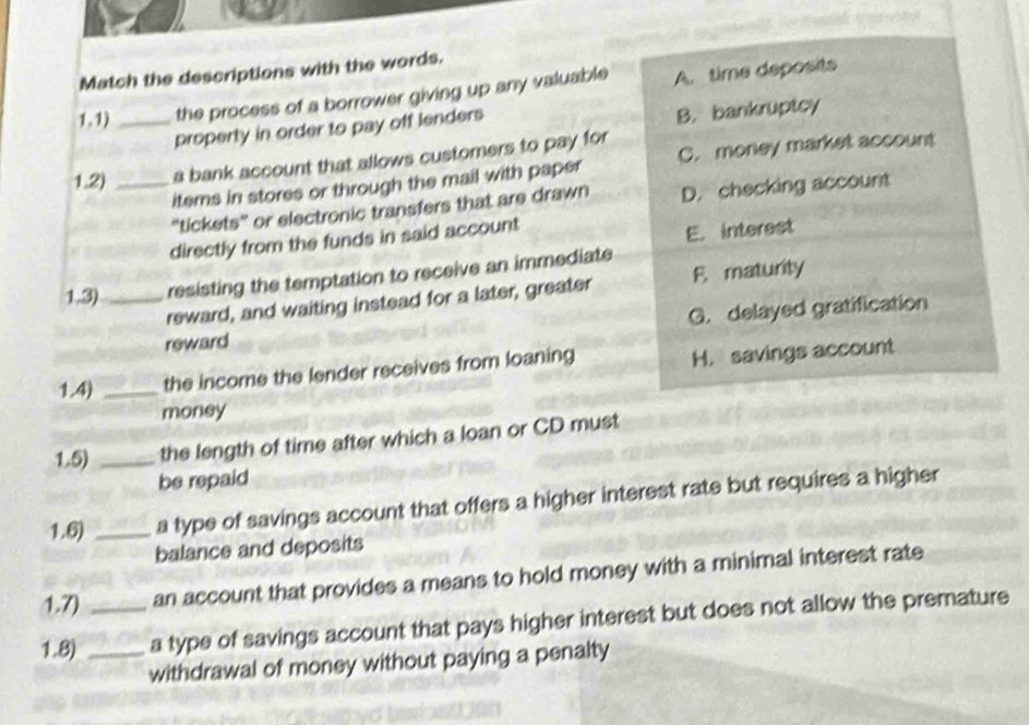 Match the descriptions with the words.
1.1) _the process of a borrower giving up any valuable A. time deposits
property in order to pay off lenders
B. bankruptcy
1.2) _a bank account that allows customers to pay for
items in stores or through the mail with paper C. money market account
“tickets” or electronic transfers that are drawn D. checking account
directly from the funds in said account
E. interest
1,3) _resisting the temptation to receive an immediate
reward, and waiting instead for a later, greater F. maturity
G. delayed gratification
reward
1.4) _the income the lender receives from loaning H. savings account
money
1.5) _the length of time after which a loan or CD must
be repaid
1.6) _a type of savings account that offers a higher interest rate but requires a higher
balance and deposits
1.7) an account that provides a means to hold money with a minimal interest rate
1.8) __a type of savings account that pays higher interest but does not allow the premature
withdrawal of money without paying a penalty