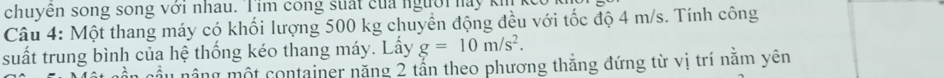 chuyên song song với nhau. Tim cong suất của người nay 
Câu 4: Một thang máy có khối lượng 500 kg chuyển động đều với tốc độ 4 m/s. Tính công 
suất trung bình của hệ thống kéo thang máy. Lấy g=10m/s^2. 
1 nông một container năng 2 tấn theo phương thắng đứng từ vị trí nằm yên