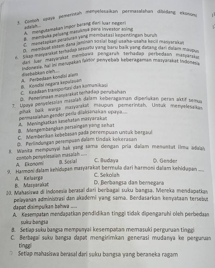 Contoh upaya pemerintah menyelesaikan permasalahan dibidang ekonomi 11
adalah...
A. mengutamakan impor barang dari luar negeri
B. membuka peluang masuknya para investor asing
C. menetapkan peraturan yang membatasi kepentingan buruh
D. membuat sistem dana jaminan sosial bagi usaha-usaha kecil masyarakat
6. Sikap masyarakat terhadap sesuatu yang baru baik yang datang dari dalam maupun
dari luar masyarakat membawa pengaruh terhadap perbedaan masyarakat
Indonesia, hal ini merupakan faktor penyebab keberagaman masyarakat Indonesia
disebabkan oleh....
A. Perbedaan kondisi alam
B. Kondisi negara kepulauan
C. Keadaan transportasi dan komunikasi
D. Penerimaan masyarakat terhadap perubahan
7. Upaya penyelesaian masalah dalam keberagaman diperlukan peran aktif semua
pihak baik warga masyarakat maupun pemerintah. Untuk menyelesaikan
permasalahan gender perlu dilaksanakan upaya....
A. Meningkatkan kesehatan masyarakat
B. Mengembangkan persaingan yang sehat
C. Memberikan kebebasan pada perempuan untuk bergaul
D. Perlindungan perempuan dalam tindak kekerasan
8. Wanita mempunyai hak yang sama dengan pria dalam menuntut ilmu adalah
contoh penyelesaian masalah .....
A. Ekonomi B. Sosial C. Budaya D. Gender
9. Harmoni dalam kehidupan masyarakat bermula dari harmoni dalam kehidupan .....
A. Keluarga
C. Sekolah
B. Masyarakat
D. Berbangsa dan bernegara
10. Mahasiswa di Indonesia berasal dari berbagai suku bangsa. Mereka mendapatkan
pelayanan administrasi dan akademi yang sama. Berdasarkan kenyataan tersebut
dapat disimpulkan bahwa .....
A. Kesempatan mendapatkan pendidikan tinggi tidak dipengaruhi oleh perbedaan
suku bangsa
B. Setiap suku bangsa mempunyai kesempatan memasuki perguruan tinggi
C. Berbagai suku bangsa dapat mengirimkan generasi mudanya ke perguruan
tinggi
Setiap mahasiswa berasal dari suku bangsa yang beraneka ragam