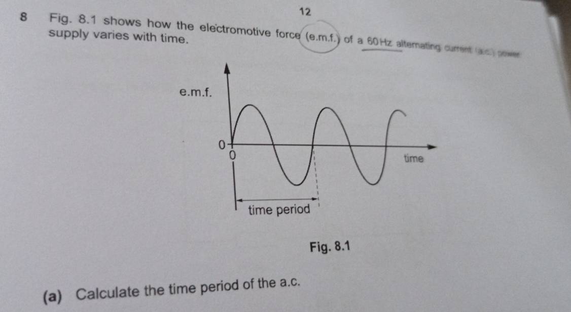 12 
8 Fig. 8.1 shows how the electromotive force (e.m.f.) of a 60Hz alternating current (aic.) power 
supply varies with time. 
e. 
Fig. 8.1 
(a) Calculate the time period of the a.c.