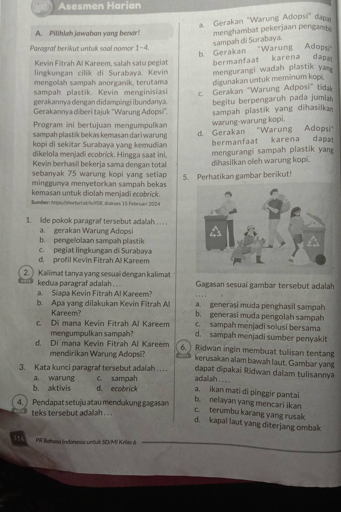 Asesmen Harian
a. Gerakan "Warung Adopsi" dapat
A. Pilihlah jawaban yang benar!
menghambat pekerjaan pengambil
sampah di Surabaya.
Paragraf berikut untuk soal nomor 1-4. Adopsi'
b. Gerakan "Warung
Kevin Fitrah Al Kareem, salah satu pegiat
bermanfaat karena dapat
lingkungan cilik di Surabaya. Kevin
mengurangi wadah plastik yang
mengolah sampah anorganik, terutama
digunakan untuk meminum kopi.
sampah plastik. Kevin menginisiasi c. Gerakan "Warung Adposi" tidak
gerakannya dengan didampingi ibundanya.
begitu berpengaruh pada jumlah
Gerakannya diberi tajuk "Warung Adopsi".
sampah plastik yang dihasilkan
Program ini bertujuan mengumpulkan
warung-warung kopi.
sampah plastik bekas kemasan dari warung d. Gerakan "Warung Adopsi"
kopi di sekitar Surabaya yang kemudian bermanfaat karena dapat
dikelola menjadi ecobrick. Hingga saat ini, mengurangi sampah plastik yang
Kevin berhasil bekerja sama dengan total
dihasilkan oleh warung kopi.
sebanyak 75 warung kopi yang setiap 5. Perhatikan gambar berikut!
minggunya menyetorkan sampah bekas
kemasan untuk diolah menjadi ecobrick.
Sumber: https://shorturl.at/tuY08, diakses 15 Februari 2024
1. Ide pokok paragraf tersebut adalah . . . .
a. gerakan Warung Adopsi
b. pengelolaan sampah plastik
c. pegiat lingkungan di Surabaya
d. profil Kevin Fitrah Al Kareem
2. Kalimat tanya yang sesuai dengan kalimat
kedua paragraf adalah . . . Gagasan sesuai gambar tersebut adalah
a. Siapa Kevin Fitrah Al Kareem?
b. Apa yang dilakukan Kevin Fitrah Al a. generasi muda penghasil sampah
Kareem? b. generasi muda pengolah sampah
c. Di mana Kevin Fitrah Al Kareem c. sampah menjadi solusi bersama
mengumpulkan sampah?
d. sampah menjadi sumber penyakit
d. Di mana Kevin Fitrah Al Kareem 6. Ridwan ingin membuat tulisan tentang
mendirikan Warung Adopsi? kerusakan alam bawah laut. Gambar yang
3. Kata kunci paragraf tersebut adalah . . . . dapat dipakai Ridwan dalam tulisannya
a. warung c. sampah adalah . . . .
b. aktivis d. ecobrick
a. ikan mati di pinggir pantai
4. Pendapat setuju atau mendukung gagasan
b. nelayan yang mencari ikan
teks tersebut adalah . . .
c. terumbu karang yang rusak
d. kapal laut yang diterjang ombak
116 PR Bahasa Indonesia untuk SD/MI Kelas 6