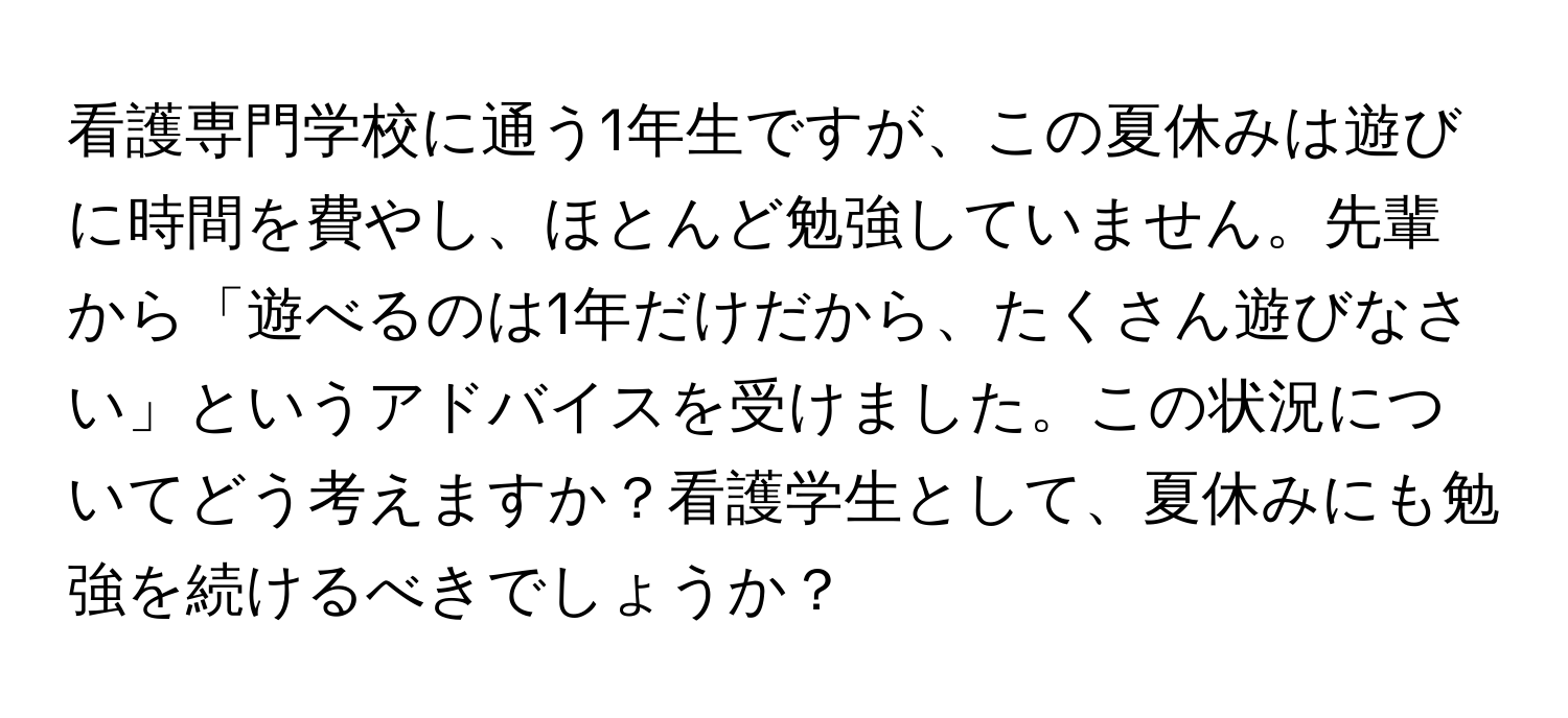 看護専門学校に通う1年生ですが、この夏休みは遊びに時間を費やし、ほとんど勉強していません。先輩から「遊べるのは1年だけだから、たくさん遊びなさい」というアドバイスを受けました。この状況についてどう考えますか？看護学生として、夏休みにも勉強を続けるべきでしょうか？