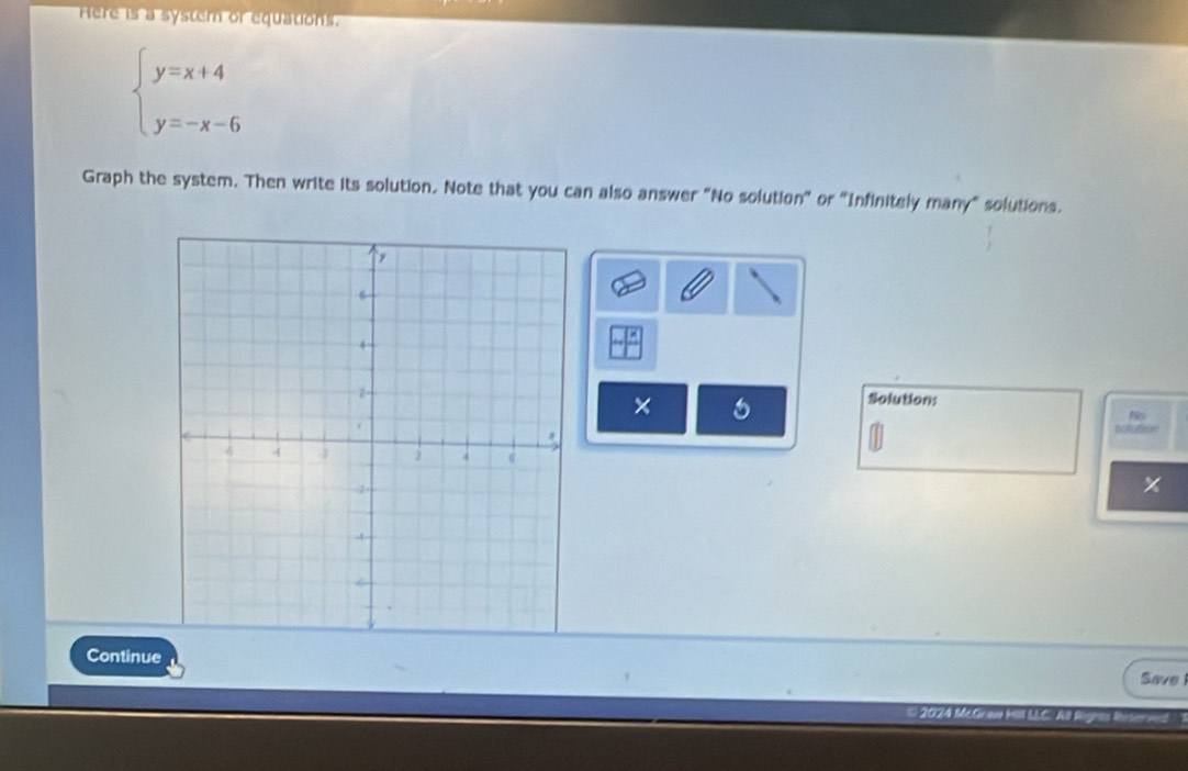 Here is a system or equations.
beginarrayl y=x+4 y=-x-6endarray.
Graph the system. Then write its solution. Note that you can also answer "No solution" or "Infinitely many" solutions.
-x
× 6
Solution: 
Whilier 
Continue 
Save 
* 2024 McGraw kill LLC: Ai