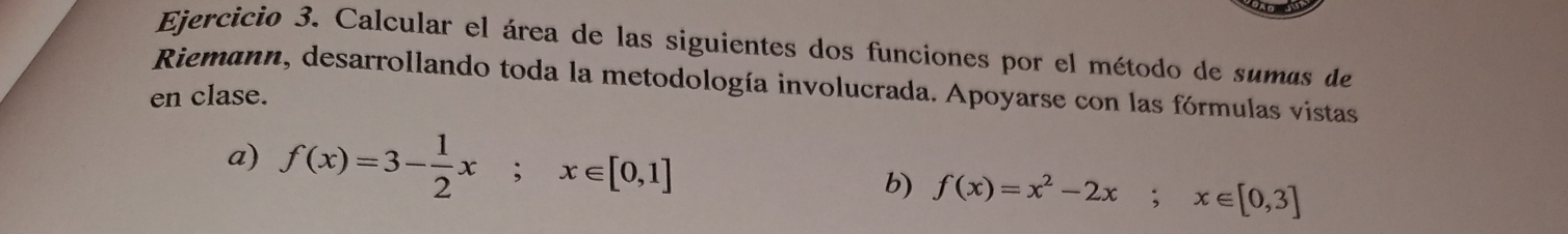 Calcular el área de las siguientes dos funciones por el método de sumas de 
Riemann, desarrollando toda la metodología involucrada. Apoyarse con las fórmulas vistas 
en clase. 
a) f(x)=3- 1/2 x; x∈ [0,1]
b) f(x)=x^2-2x; x∈ [0,3]