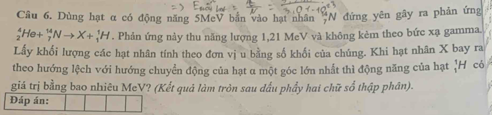 Dùng hạt α có động năng 5MeV bắn vào hạt nhân _7N đứng yên gây ra phản ứng
_2^4He+_7^(14)Nto X+_1^1H. Phản ứng này thu năng lượng 1, 21 MeV và không kèm theo bức xạ gamma. 
Lấy khối lượng các hạt nhân tính theo đơn vị u bằng số khối của chúng. Khi hạt nhân X bay ra 
theo hướng lệch với hướng chuyển động của hạt α một góc lớn nhất thì động năng của hạt ¦H có 
giá trị bằng bao nhiêu MeV? (Kết quả làm tròn sau dấu phẩy hai chữ số thập phân). 
Đáp án: