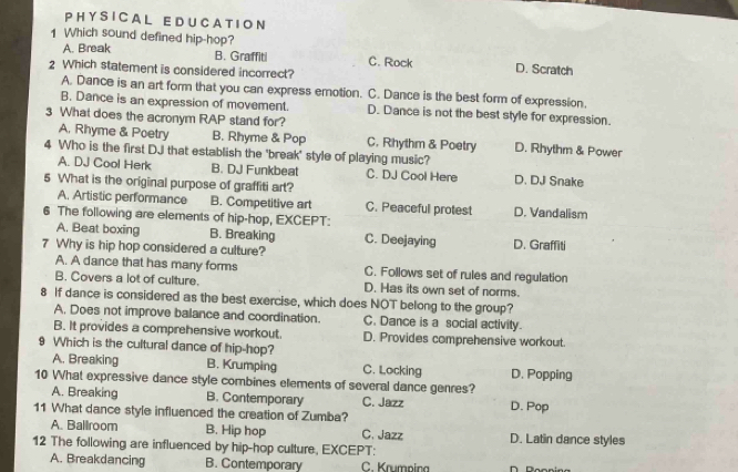 A L E D U C A TI O N
A. Break
1 Which sound defined hip-hop? D. Scratch
B. Graffiti C. Rock
2 Which statement is considered incorrect?
A. Dance is an art form that you can express emotion. C. Dance is the best form of expression.
B. Dance is an expression of movement. D. Dance is not the best style for expression.
3 What does the acronym RAP stand for? D. Rhythm & Power
A. Rhyme & Poetry B. Rhyme & Pop C. Rhythm & Poetry
4 Who is the first DJ that establish the 'break' style of playing music?
A. DJ Cool Herk B. DJ Funkbeat C. DJ Cool Here D. DJ Snake
5 What is the original purpose of graffiti art? D. Vandalism
A. Artistic performance B. Competitive art C. Peaceful protest
6 The following are elements of hip-hop, EXCEPT:
A. Beat boxing B. Breaking C. Deejaying D. Graffiti
7 Why is hip hop considered a culture?
A. A dance that has many forms C. Follows set of rules and regulation
B. Covers a lot of culture. D. Has its own set of norms.
8 If dance is considered as the best exercise, which does NOT belong to the group?
A. Does not improve balance and coordination. C. Dance is a social activity.
B. It provides a comprehensive workout. D. Provides comprehensive workout.
9 Which is the cultural dance of hip-hop?
A. Breaking B. Krumping C. Locking D. Popping
10 What expressive dance style combines elements of several dance genres?
A. Breaking B. Contemporary C. Jazz
11 What dance style influenced the creation of Zumba? D. Pop
A. Ballroom B. Hip hop C. Jazz D. Latin dance styles
12 The following are influenced by hip-hop culture, EXCEPT:
A. Breakdancing B. Contemporary C. Krumpina