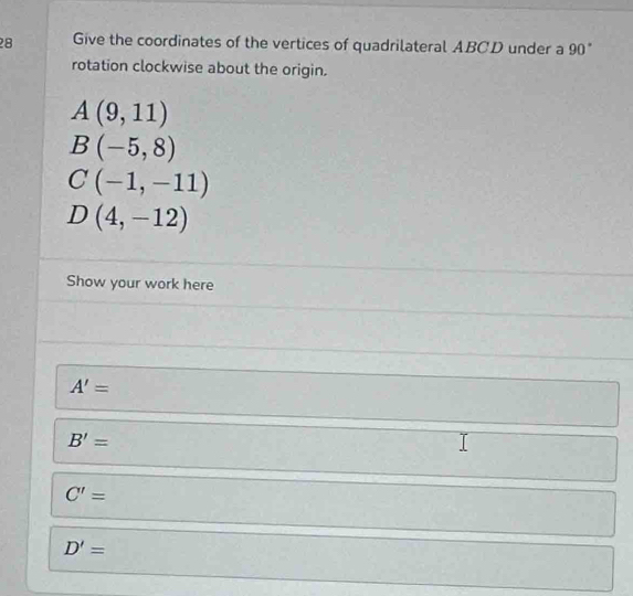 Give the coordinates of the vertices of quadrilateral ABCD under a 90°
rotation clockwise about the origin.
A(9,11)
B(-5,8)
C(-1,-11)
D(4,-12)
Show your work here
A'=
B'=
C'=
D'=