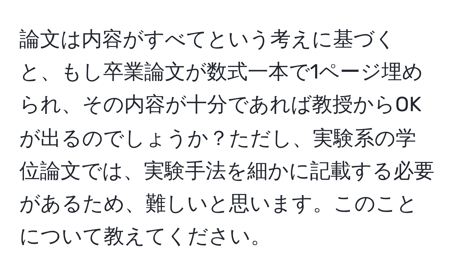 論文は内容がすべてという考えに基づくと、もし卒業論文が数式一本で1ページ埋められ、その内容が十分であれば教授からOKが出るのでしょうか？ただし、実験系の学位論文では、実験手法を細かに記載する必要があるため、難しいと思います。このことについて教えてください。