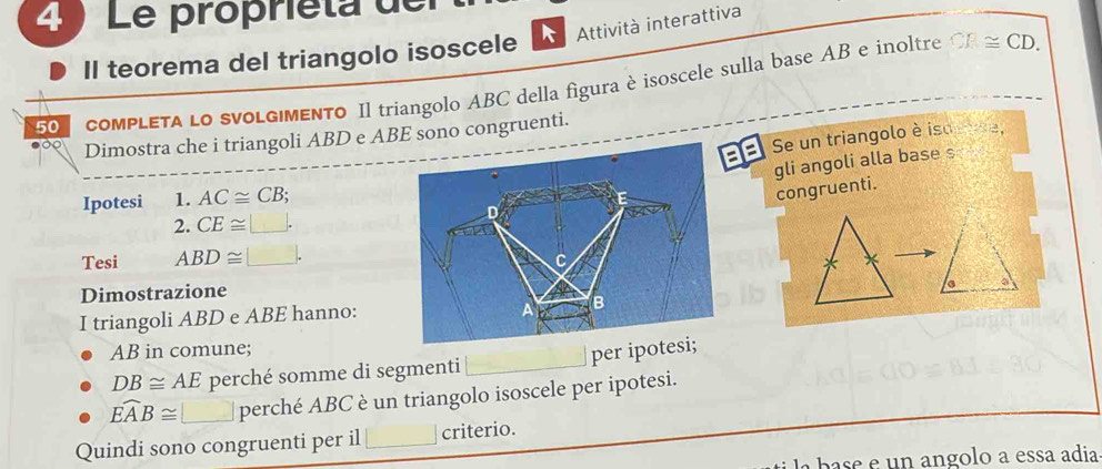 Le propriéta de 
Attività interattiva 
Il teorema del triangolo isoscele 
50 coMPLETA LO SVOLGIMENTO Il triangolo ABC della figura è isoscele sulla base AB e inoltre
F≌ CD. 
Dimostra che i triangoli ABD e ABE sono congruenti. 
8 Se un triangolo è iso 2
gli angoli alla base s 
Ipotesi 1. AC≌ CB; 
congruenti. 
2. CE≌ □. 
Tesi ABD≌ □. 
a 
Dimostrazione 
I triangoli ABD e ABE hanno:
AB in comune;
DB≌ AE perché somme di segmenti per ipo
widehat EAB≌ □ perché ABC è un triangolo isoscele per ipotesi. 
Quindi sono congruenti per il criterio. 
base e un angolo a essa adia