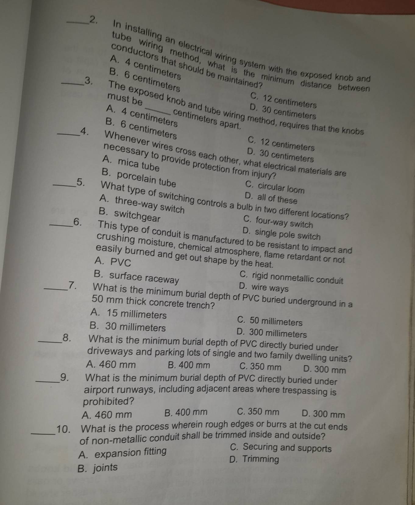 In installing an electrical wiring system with the exposed knob and
tube wiring method, what is the minimum distance betweer
conductors that should be maintained?
A. 4 centimeters
B. 6 centimeters
C. 12 centimeters
_3. The exposed knob and tube wiring method, requires that the knobs
D. 30 centimeters
must be centimeters apart.
A. 4 centimeters
B. 6 centimeters
C. 12 centimeters
_4. Whenever wires cross each other, what electrical materials are
D. 30 centimeters
necessary to provide protection from injury?
A. mica tube
B. porcelain tube
C. circular loom
D. all of these
_5. What type of switching controls a bulb in two different locations?
A. three-way switch
B. switchgear
C. four-way switch
D. single pole switch
_6. This type of conduit is manufactured to be resistant to impact and
crushing moisture, chemical atmosphere, flame retardant or not
easily burned and get out shape by the heat.
A. PVC
C. rigid nonmetallic conduit
B. surface raceway D. wire ways
_7. What is the minimum burial depth of PVC buried underground in a
50 mm thick concrete trench?
A. 15 millimeters C. 50 millimeters
B. 30 millimeters D. 300 millimeters
_8. What is the minimum burial depth of PVC directly buried under
driveways and parking lots of single and two family dwelling units?
A. 460 mm B. 400 mm C. 350 mm D. 300 mm
_9. What is the minimum burial depth of PVC directly buried under
airport runways, including adjacent areas where trespassing is
prohibited?
A. 460 mm B. 400 mm C. 350 mm D. 300 mm
_
10. What is the process wherein rough edges or burrs at the cut ends
of non-metallic conduit shall be trimmed inside and outside?
A. expansion fitting
C. Securing and supports
D. Trimming
B. joints