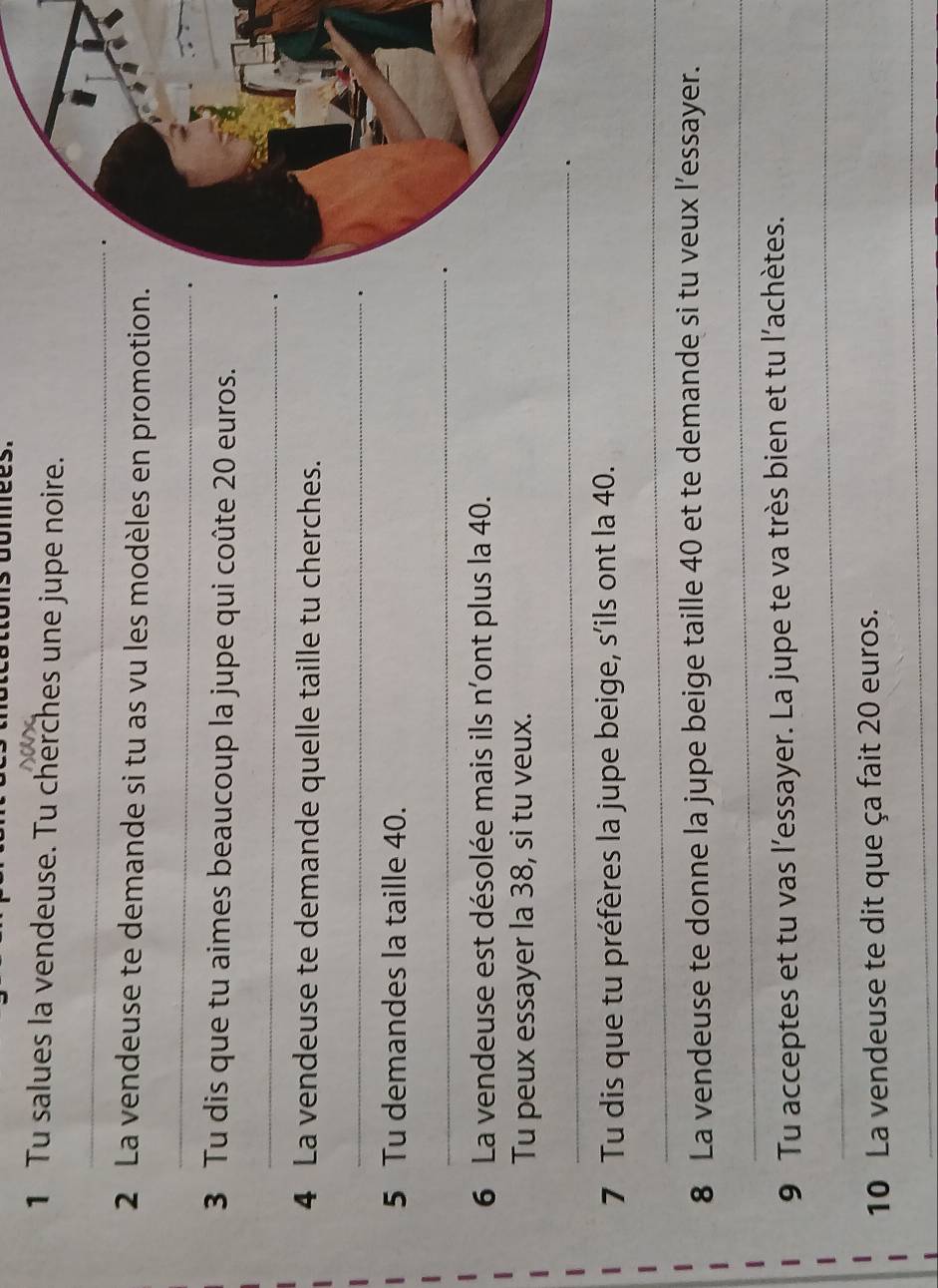 Tu salues la vendeuse. Tu cherches une jupe noire. 
_ 
2 La vendeuse te demande si tu as vu les modèles en promotion. 
_ 
. 
3 Tu dis que tu aimes beaucoup la jupe qui coûte 20 euros. 
_ 
. 
4 La vendeuse te demande quelle taille tu cherches. 
_ 
. 
5 Tu demandes la taille 40. 
_ 
6 La vendeuse est désolée mais ils n'ont plus la 40. 
Tu peux essayer la 38, si tu veux. 
_ 
7 Tu dis que tu préfères la jupe beige, s’ils ont la 40. 
_ 
8 La vendeuse te donne la jupe beige taille 40 et te demande si tu veux l’essayer. 
_ 
9 Tu acceptes et tu vas l’essayer. La jupe te va très bien et tu l’achètes. 
_ 
10 La vendeuse te dit que ça fait 20 euros. 
__ 
_