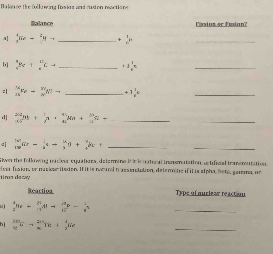 Balance the following fission and fusion reactions 
Balance Fission or Fusion? 
a) _2^(4He+_1^2Hto _ ) +beginarrayr 1 0endarray n
_ 
b) _4^(9Be+_6^(12)C _ ) +3_0^(1n
_ 
c) _(26)^(56)Fe+_(28)^(59)Ni _ ) +3_0^(1n
_ 
d) _(105)^(262)Db+_0^1nto _(42)^(96)Mo+_(14)^(28)Si+ _ 
_ 
e) _(108)^(265)Hs+_0^1nto _8^(16)O+_4^9Be+ _ )
_ 
Given the following nuclear equations, determine if it is natural transmutation, artificial transmutation, 
clear fusion, or nuclear fission. If it is natural transmutation, determine if it is alpha, beta, gamma, or 
sitron decay 
Reaction Type of nuclear reaction 
a) _2^4He+_(13)^(27)Alto _(15)^(30)P+_0^1n
_ 
b) _(92)^(238)Uto _(90)^(234)Th+_2^4He
_