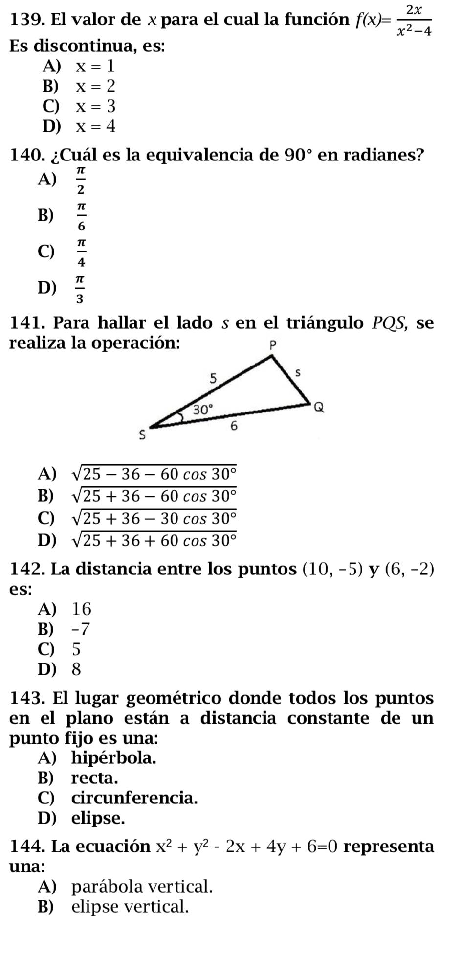 El valor de x para el cual la función f(x)= 2x/x^2-4 
Es discontinua, es:
A) x=1
B) x=2
C) x=3
D) x=4
140. ¿Cuál es la equivalencia de 90° en radianes?
A)  π /2 
B)  π /6 
C)  π /4 
D)  π /3 
141. Para hallar el lado s en el triángulo PQS, se
realiza la operación:
A) sqrt(25-36-60cos 30°)
B) sqrt(25+36-60cos 30°)
C) sqrt(25+36-30cos 30°)
D) sqrt(25+36+60cos 30°)
142. La distancia entre los puntos (10,-5) y (6,-2)
es:
A) 16
B) -7
C) 5
D) 8
143. El lugar geométrico donde todos los puntos
en el plano están a distancia constante de un
punto fijo es una:
A) hipérbola.
B) recta.
C) circunferencia.
D) elipse.
144. La ecuación x^2+y^2-2x+4y+6=0 representa
una:
A) parábola vertical.
B) elipse vertical.