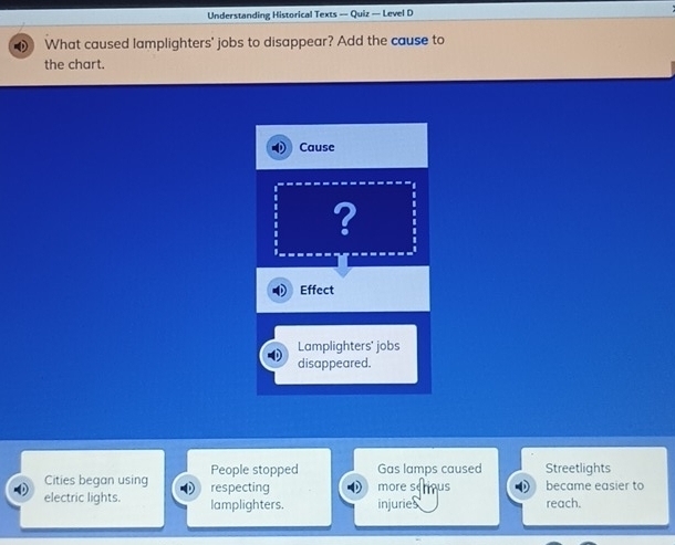 Understanding Historical Texts — Quiz — Level D
What caused lamplighters' jobs to disappear? Add the cause to
the chart.
Cause
?
Effect
Lamplighters' jobs
disappeared.
Cities began using People stopped Gas lamps caused Streetlights
electric lights. respecting more serous became easier to
lamplighters. injuries reach.