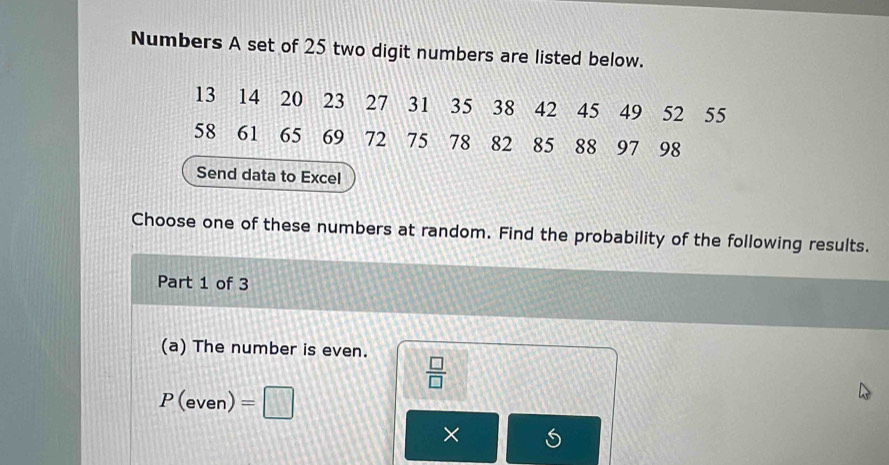 Numbers A set of 25 two digit numbers are listed below.
13 14 20 23 27 31 35 38 42 45 49 52 55
58 61. 65 69 72 75 78 82 85 88 97 98
Send data to Excel 
Choose one of these numbers at random. Find the probability of the following results. 
Part 1 of 3 
(a) The number is even.  □ /□  
P(even)=□
× S