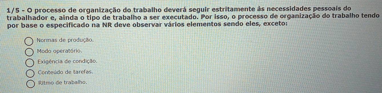 1/5 - O processo de organização do trabalho deverá seguir estritamente às necessidades pessoais do
trabalhador e, ainda o tipo de trabalho a ser executado. Por isso, o processo de organização do trabalho tendo
por base o especificado na NR deve observar vários elementos sendo eles, exceto:
Normas de produção.
Modo operatório.
Exigência de condição.
Conteúdo de tarefas.
Ritmo de trabalho.