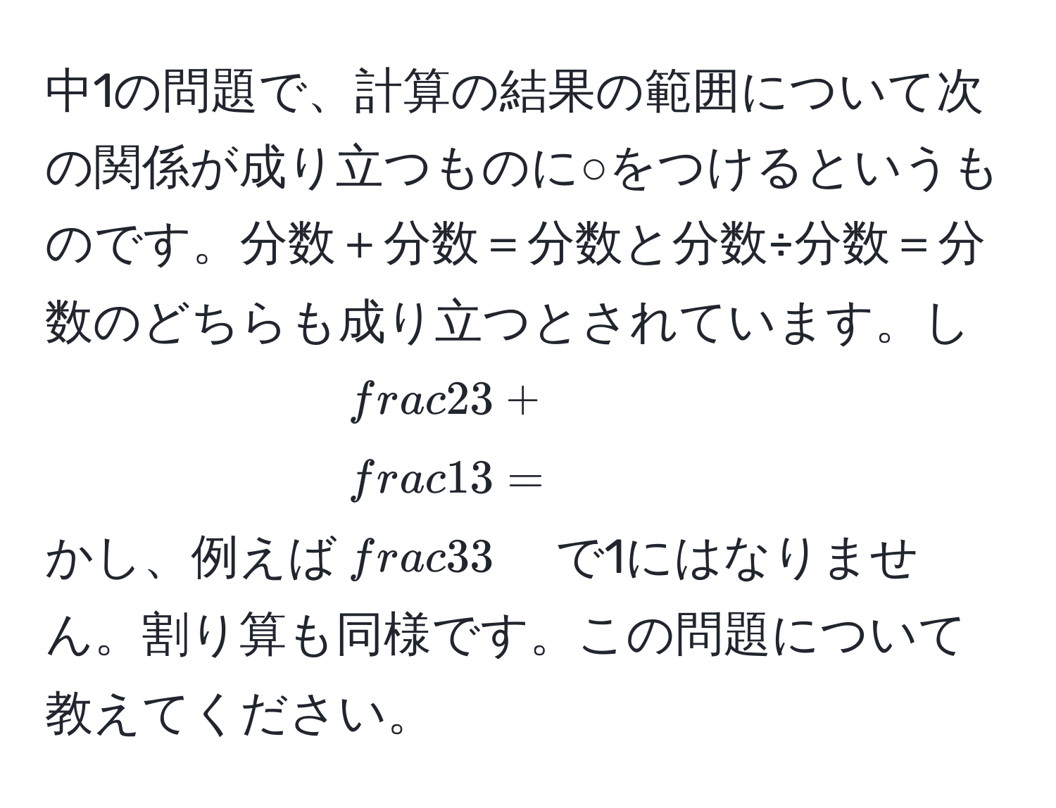 中1の問題で、計算の結果の範囲について次の関係が成り立つものに○をつけるというものです。分数＋分数＝分数と分数÷分数＝分数のどちらも成り立つとされています。しかし、例えば$ 2/3  +  1/3  =  3/3 $で1にはなりません。割り算も同様です。この問題について教えてください。