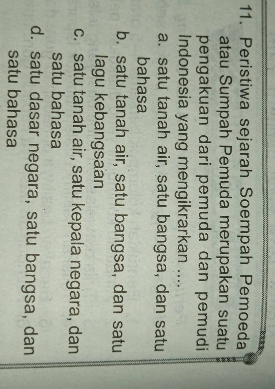 Peristiwa sejarah Soempah Pemoeda
atau Sumpah Pemuda merupakan suatu a
pengakuan dari pemuda dan pemudi
Indonesia yang mengikrarkan ....
a. satu tanah air, satu bangsa, dan satu
bahasa
b. satu tanah air, satu bangsa, dan satu
lagu kebangsaan
c. satu tanah air, satu kepala negara, dan
satu bahasa
d. satu dasar negara, satu bangsa, dan
satu bahasa