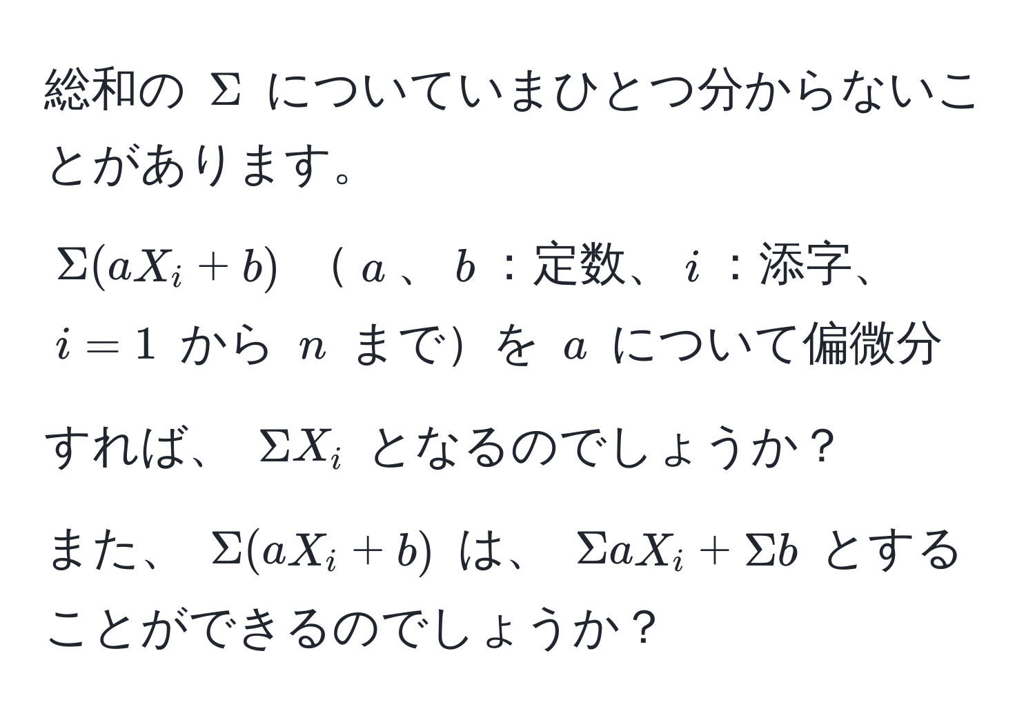 総和の $Sigma$ についていまひとつ分からないことがあります。  
$Sigma(aX_i+b)$ $a$、$b$：定数、$i$：添字、$i=1$ から $n$ までを $a$ について偏微分すれば、 $Sigma X_i$ となるのでしょうか？  
また、 $Sigma(aX_i+b)$ は、 $Sigma aX_i + Sigma b$ とすることができるのでしょうか？