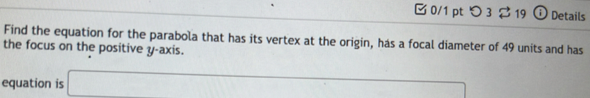 [ 0/1 pt つ3 ⇄ 19 ⓘ Details 
Find the equation for the parabola that has its vertex at the origin, has a focal diameter of 49 units and has 
the focus on the positive y-axis. 
equation is □ 