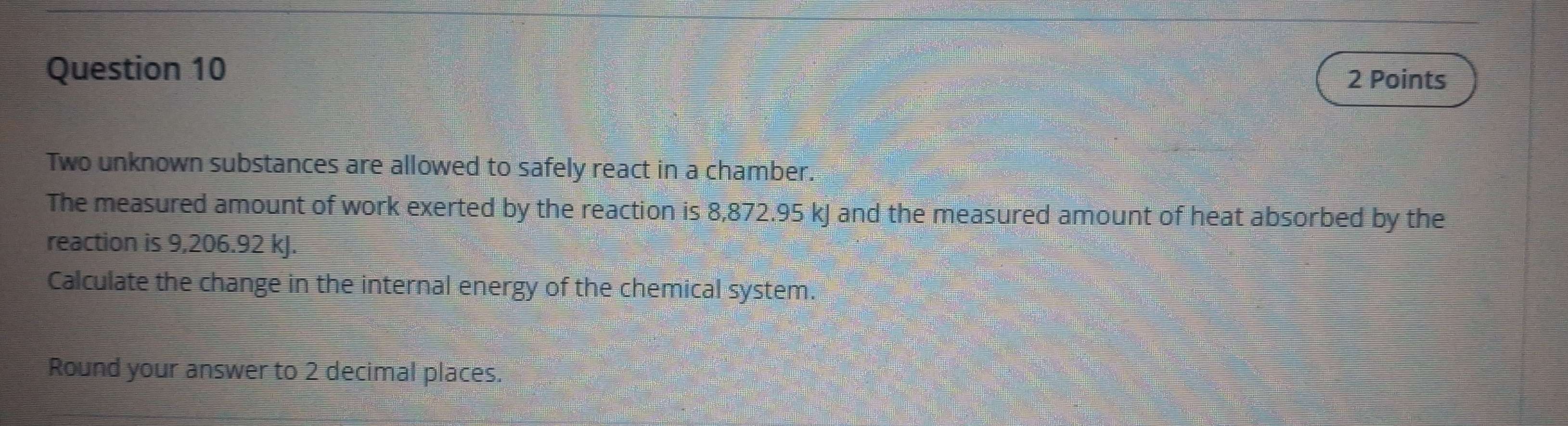 Two unknown substances are allowed to safely react in a chamber. 
The measured amount of work exerted by the reaction is 8,872.95 kJ and the measured amount of heat absorbed by the 
reaction is 9,206.92 kJ. 
Calculate the change in the internal energy of the chemical system. 
Round your answer to 2 decimal places.