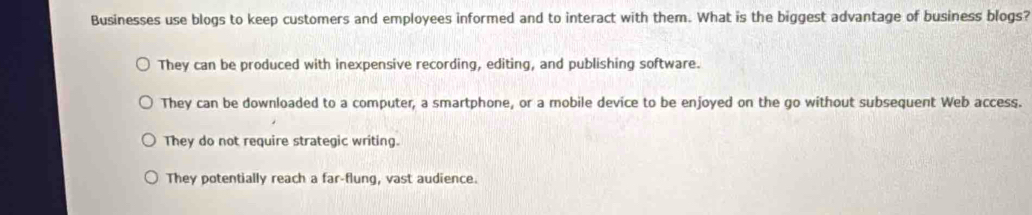 Businesses use blogs to keep customers and employees informed and to interact with them. What is the biggest advantage of business blogs?
They can be produced with inexpensive recording, editing, and publishing software.
They can be downloaded to a computer, a smartphone, or a mobile device to be enjoyed on the go without subsequent Web access.
They do not require strategic writing.
They potentially reach a far-flung, vast audience.