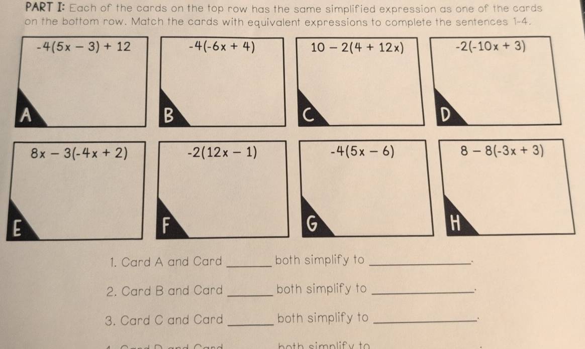 Each of the cards on the top row has the same simplified expression as one of the cards
on the bottom row. Match the cards with equivalent expressions to complete the sentences 1-4.
-4(5x-3)+12
-4(-6x+4)
10-2(4+12x) -2(-10x+3)
A
B
C
D
8x-3(-4x+2)
-2(12x-1)
-4(5x-6)
8-8(-3x+3)
E
F
G
H
1. Card A and Card _both simplify to_
、.
2. Card B and Card _both simplify to _.
3. Card C and Card _both simplify to_
.