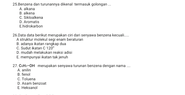 Benzena dan turunannya dikenal termasuk golongan ...
A. alkana
B. alkena
C. Sikloalkena
D. Aromatis
E.hidrokarbon
26.Data data berikut merupakan ciri dari senyawa benzena kecuali.....
A struktur molekul segi enam beraturan
B. adanya ikatan rangkap dua
C. Sudut ikatan C 120°
D. mudah melakukan reaksi adisi
E. mempunyai ikatan tak jenuh
27. C₆H₅-OH merupakan senyawa turunan benzena dengan nama ....
A. anilin
B. fenol
C. Toluena
D. Asam benzoat
E. Heksanol