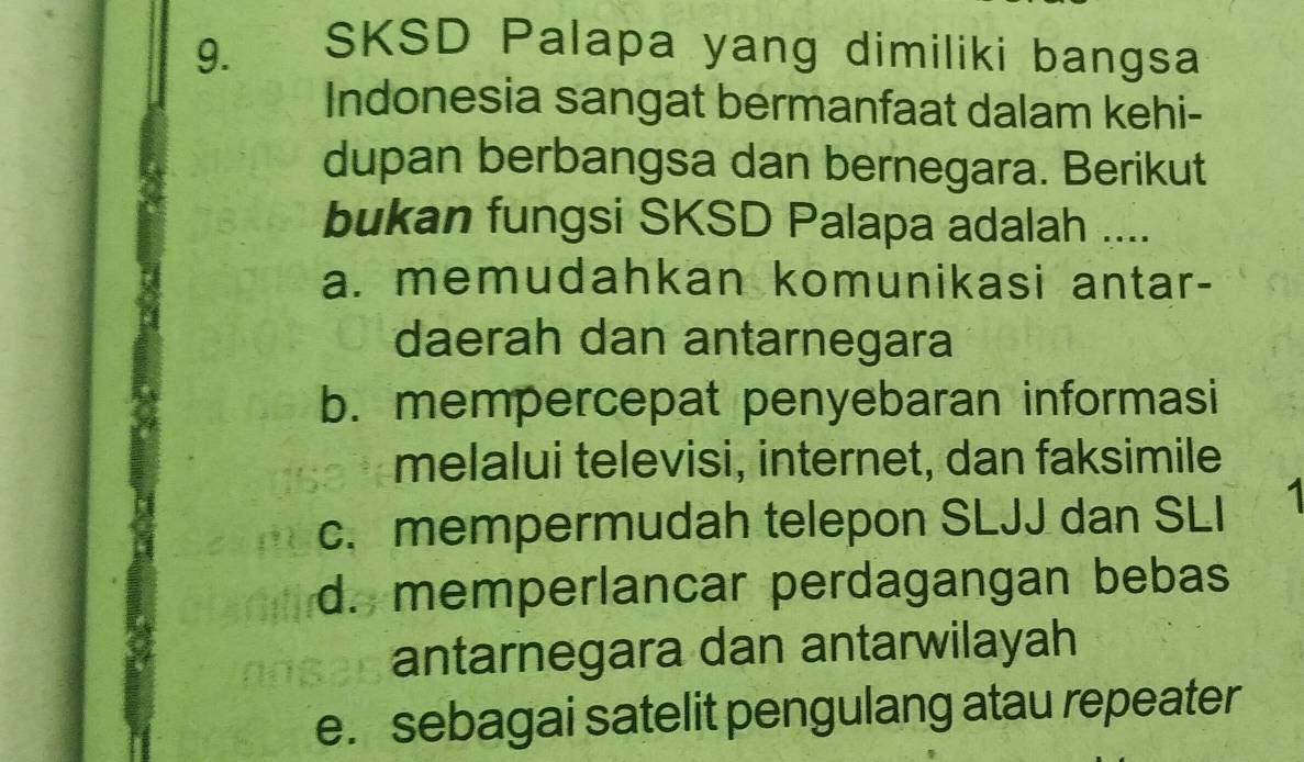 SKSD Palapa yang dimiliki bangsa
Indonesia sangat bermanfaat dalam kehi-
dupan berbangsa dan bernegara. Berikut
bukan fungsi SKSD Palapa adalah ....
a. memudahkan komunikasi antar-
daerah dan antarnegara
b. mempercepat penyebaran informasi
melalui televisi, internet, dan faksimile
c. mempermudah telepon SLJJ dan SLI
d. memperlancar perdagangan bebas
antarnegara dan antarwilayah
e. sebagai satelit pengulang atau repeater