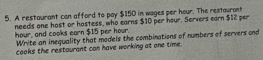 A restaurant can afford to pay $150 in wages per hour. The restaurant 
needs one host or hostess, who earns $10 per hour. Servers earn $12 per
hour, and cooks earn $15 per hour. 
Write an inequality that models the combinations of numbers of servers and 
cooks the restaurant can have working at one time.