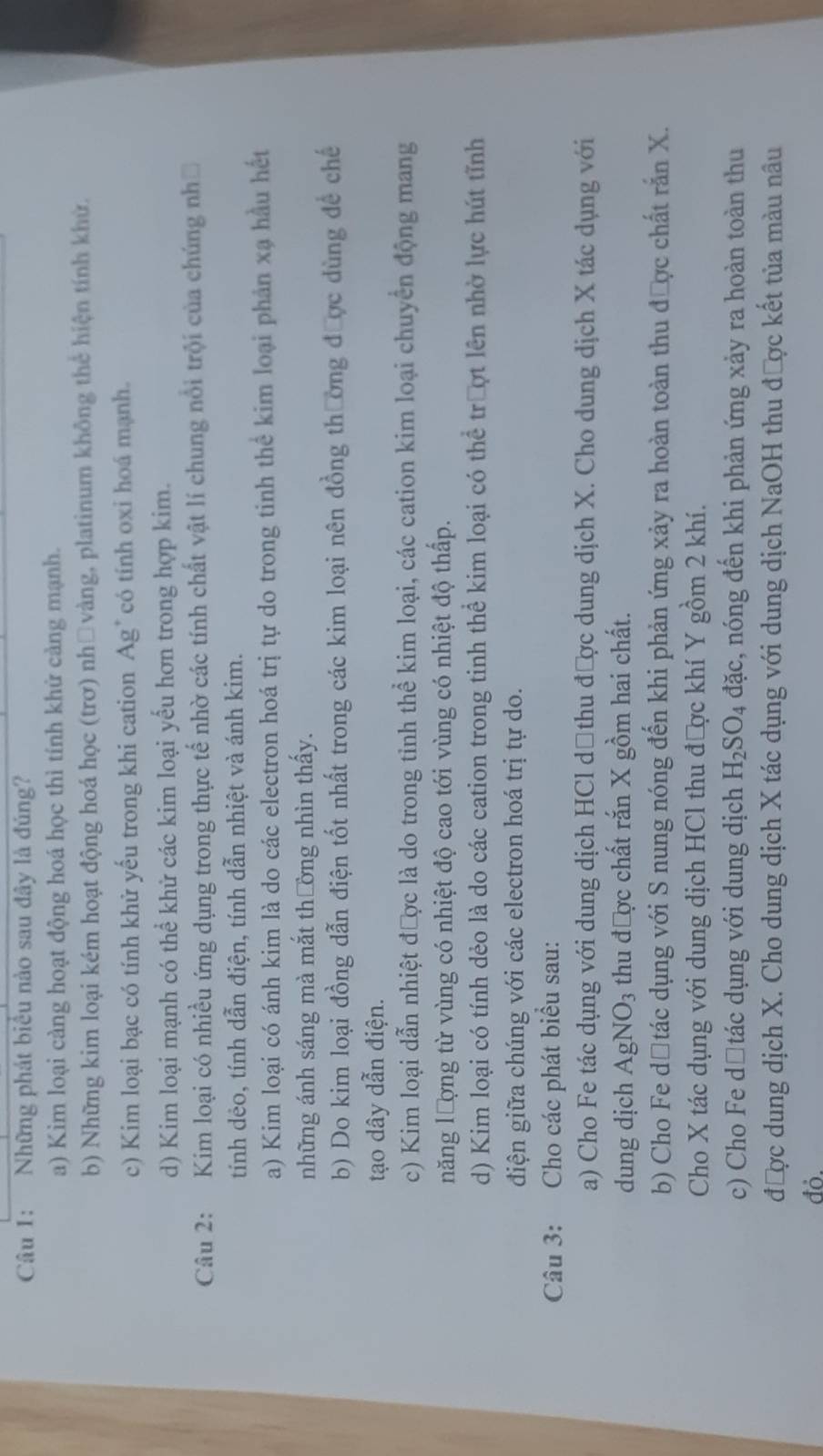 Những phát biểu nào sau đây là đúng?
a) Kim loại càng hoạt động hoá học thì tính khử cảng mạnh.
b) Những kim loại kém hoạt động hoá học (trơ) nhữvàng, platinum không thể hiện tính khử.
c) Kim loại bạc có tính khử yếu trong khi cation Ag* có tính oxi hoá mạnh.
d) Kim loại mạnh có thể khử các kim loại yếu hơn trong hợp kim.
Câu 2: Kim loại có nhiều ứng dụng trong thực tế nhờ các tính chất vật lí chung nổi trội của chúng nhớ
tính dẻo, tính dẫn điện, tính dẫn nhiệt và ánh kim.
a) Kim loại có ánh kim là do các electron hoá trị tự do trong tinh thể kim loại phân xạ hầu hết
những ánh sáng mà mắt thường nhìn thấy.
b) Do kim loại đồng dẫn điện tốt nhất trong các kim loại nên đồng thường được dùng để chế
tạo dây dẫn điện.
c) Kim loại dẫn nhiệt được là do trong tỉnh thể kim loại, các cation kim loại chuyển động mang
năng lượng từ vùng có nhiệt độ cao tới vùng có nhiệt độ thấp.
d) Kim loại có tính dẻo là do các cation trong tinh thể kim loại có thể trượt lên nhờ lực hút tĩnh
điện giữa chúng với các electron hoá trị tự do.
Câu 3: Cho các phát biểu sau:
a) Cho Fe tác dụng với dung dịch HCl dộ thu được dung dịch X. Cho dung dịch X tác dụng với
dung dịch AgNO_3 thu được chất rắn X gồm hai chất.
b) Cho Fe dộtác dụng với S nung nóng đến khi phản ứng xảy ra hoàn toàn thu được chất rắn X.
Cho X tác dụng với dung dịch HCl thu được khí Y gồm 2 khí.
c) Cho Fe dătác dụng với dung dịch H_2SO_4 dac :, nóng đến khi phản ứng xảy ra hoàn toàn thu
được dung dịch X. Cho dung dịch X tác dụng với dung dịch NaOH thu được kết tủa màu nâu
đỏ.