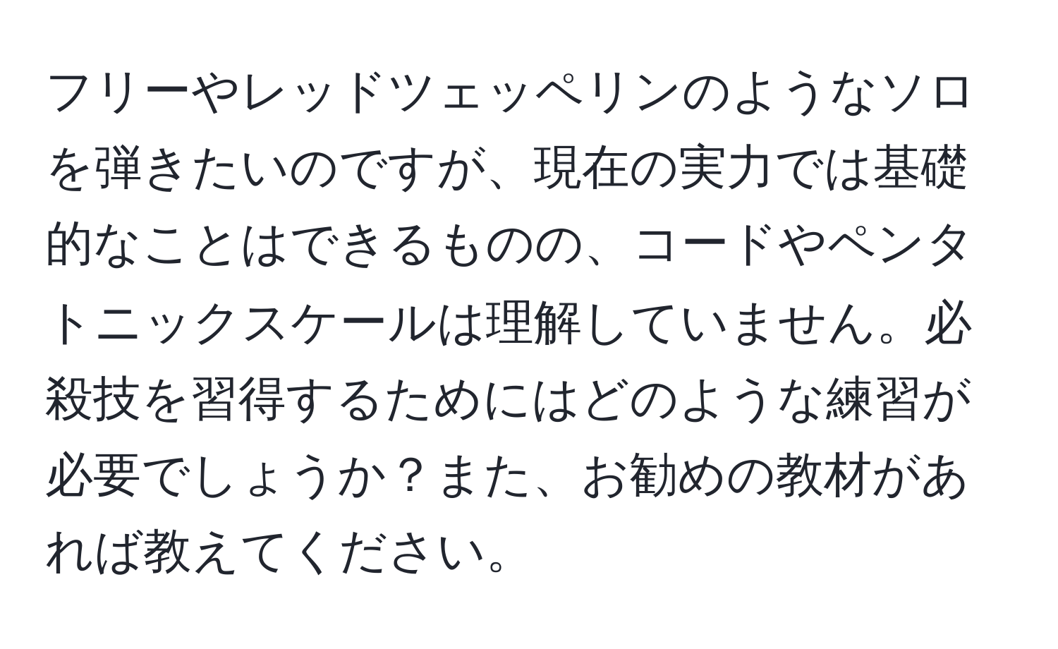 フリーやレッドツェッペリンのようなソロを弾きたいのですが、現在の実力では基礎的なことはできるものの、コードやペンタトニックスケールは理解していません。必殺技を習得するためにはどのような練習が必要でしょうか？また、お勧めの教材があれば教えてください。