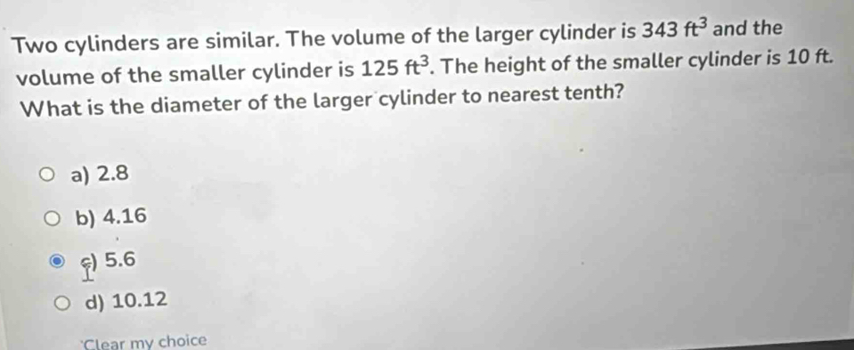 Two cylinders are similar. The volume of the larger cylinder is 343ft^3 and the
volume of the smaller cylinder is 125ft^3. The height of the smaller cylinder is 10 ft.
What is the diameter of the larger cylinder to nearest tenth?
a) 2.8
b) 4.16
ς) 5.6
d) 10.12
'Clear my choice