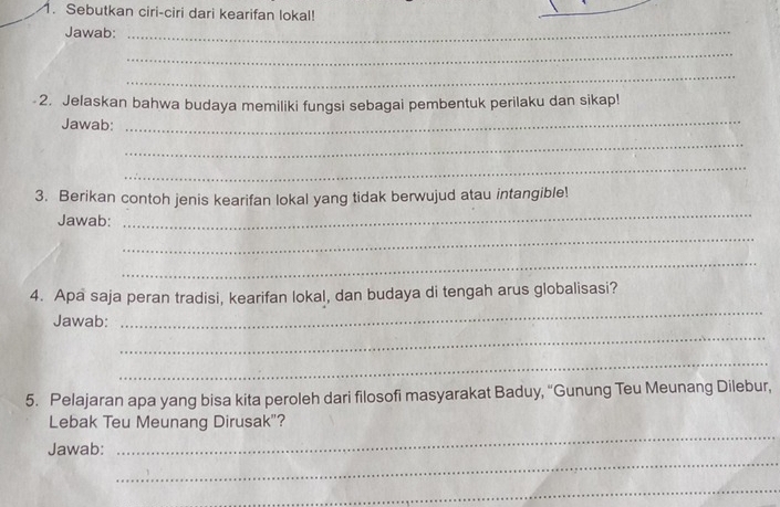 Sebutkan ciri-ciri dari kearifan lokal! 
_ 
Jawab:_ 
_ 
_ 
_ 
2. Jelaskan bahwa budaya memiliki fungsi sebagai pembentuk perilaku dan sikap! 
Jawab: 
_ 
_ 
_ 
3. Berikan contoh jenis kearifan lokal yang tidak berwujud atau intangible! 
Jawab: 
_ 
_ 
4. Apa saja peran tradisi, kearifan lokal, dan budaya di tengah arus globalisasi? 
_ 
Jawab: 
_ 
_ 
5. Pelajaran apa yang bisa kita peroleh dari filosofi masyarakat Baduy, “Gunung Teu Meunang Dilebur, 
_ 
Lebak Teu Meunang Dirusak"? 
_ 
Jawab: 
_