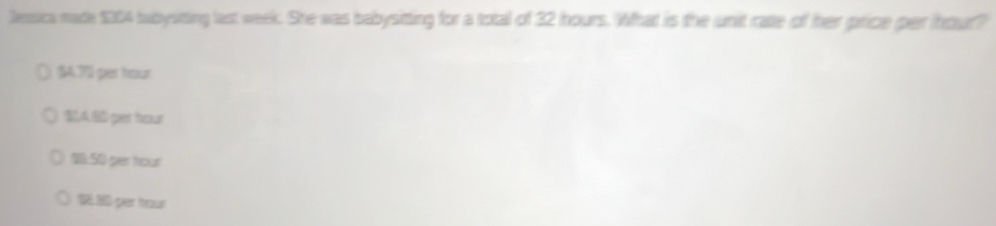 Jesica made $304 bubysitting last week. She was babysitting for a total of 32 hours. What is the unit rate of her price per ihour?
$4.7 per hour
SA BD per hour
10:50 per hour
18.30 per hour