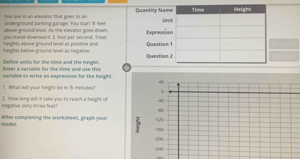 Quantity Na 
You are in an elevator that goes to an 
underground parking garage. You start 9 feet Un 
above ground level. As the elevator goes down, 
you travel downward 1 foot per second. Treat Express 
heights above ground level as positive and Question 
heights below ground level as negative.Plat Pains 
Questiont Po 
Define units for the time and the height. 
Enter a variable for the time and use this a 
variable to write an expression for the height. 
1. What will your height be in 5 minutes? 
2. How long will it take you to reach a height of 
negative sixty-three feet? 
After completing the worksheet, graph your 
model.