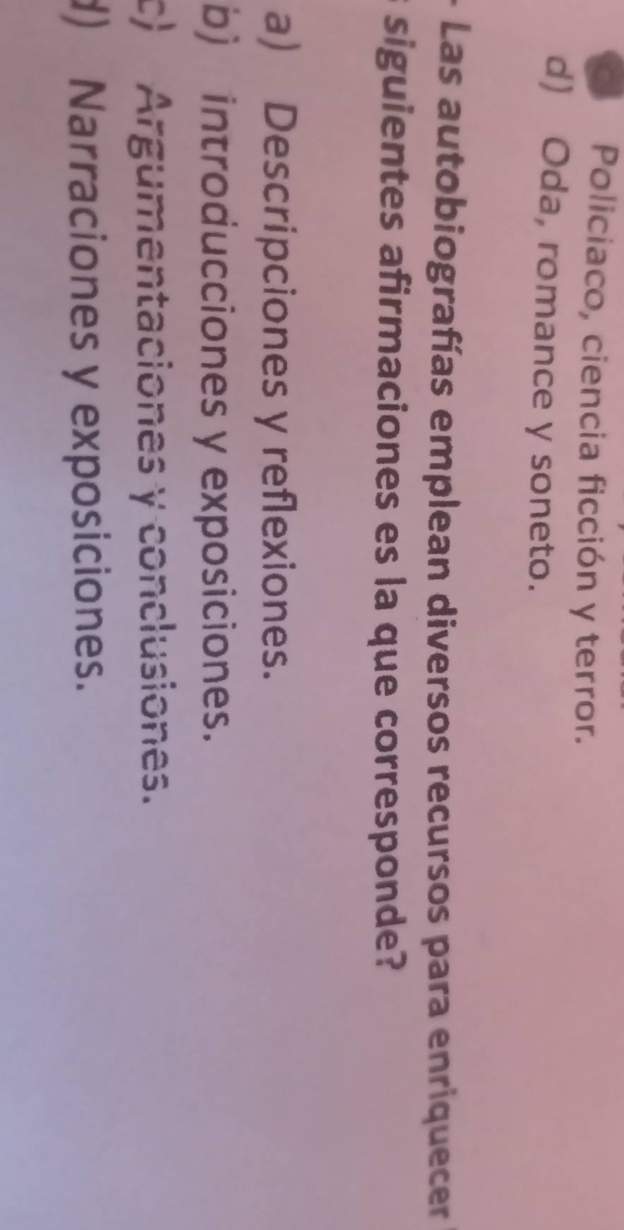 C Policiaco, ciencia ficción y terror.
d) Oda, romance y soneto.
Las autobiografías emplean diversos recursos para enriquecer
siguientes afirmaciones es la que corresponde?
a) Descripciones y reflexiones.
b) introducciones y exposiciones.
c) Argumentaciones y conclusiones.
d) Narraciones y exposiciones.